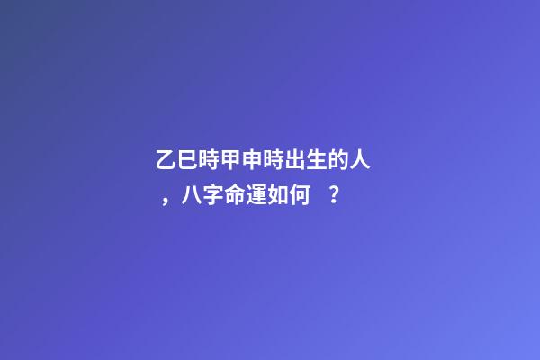 乙巳時甲申時出生的人，八字命運如何？